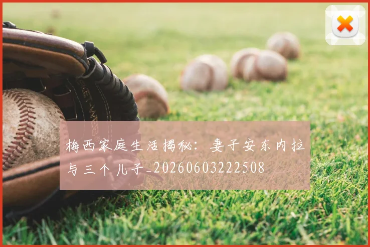 梅西家庭生活揭秘:妻子安东内拉与三个儿子_20260603222508