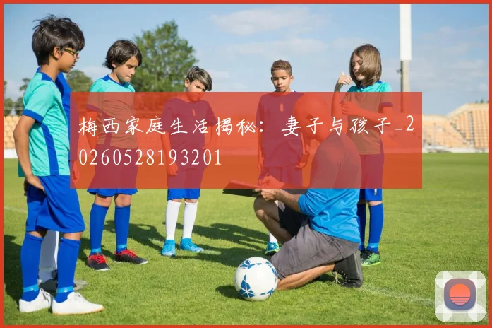 梅西家庭生活揭秘：妻子与孩子_20260528193201