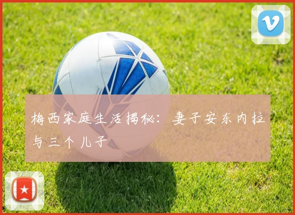 梅西家庭生活揭秘：妻子安东内拉与三个儿子