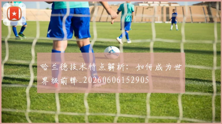 哈兰德技术特点解析:如何成为世界级前锋_20260606152905