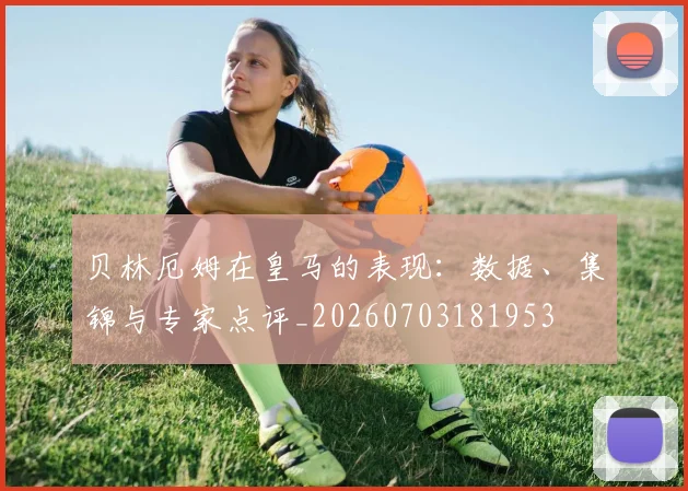 贝林厄姆在皇马的表现：数据、集锦与专家点评_20260703181953