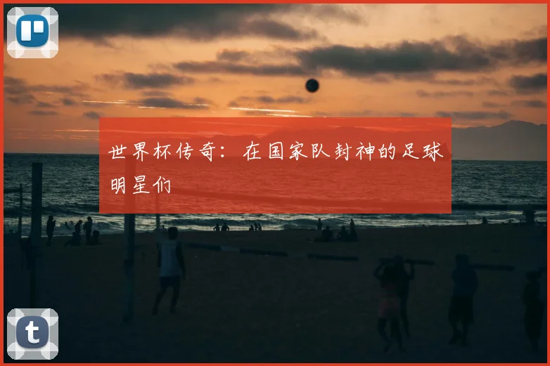 世界杯传奇:在国家队封神的足球明星们