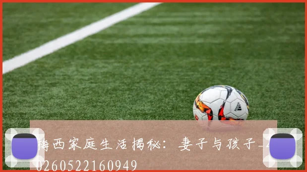 梅西家庭生活揭秘：妻子与孩子_20260522160949