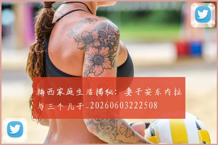 梅西家庭生活揭秘：妻子安东内拉与三个儿子_20260603222508