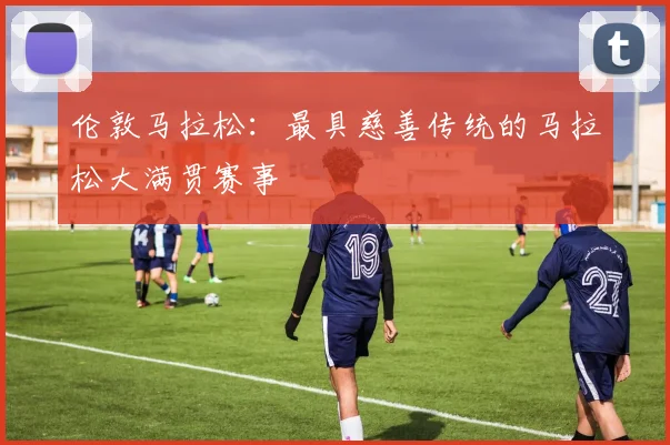 伦敦马拉松：最具慈善传统的马拉松大满贯赛事