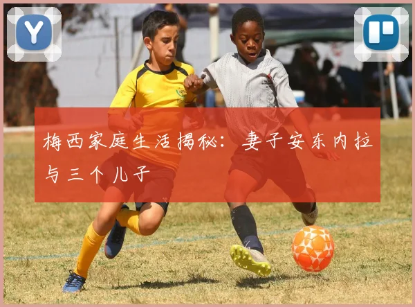 梅西家庭生活揭秘：妻子安东内拉与三个儿子