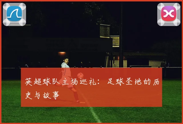 英超球队主场巡礼：足球圣地的历史与故事
