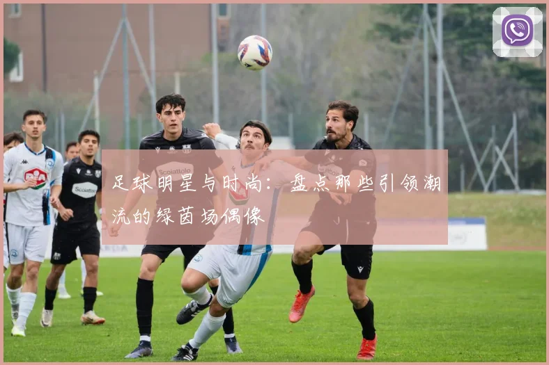 足球明星与时尚：盘点那些引领潮流的绿茵场偶像