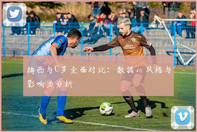 梅西与C罗全面对比：数据、风格与影响力分析