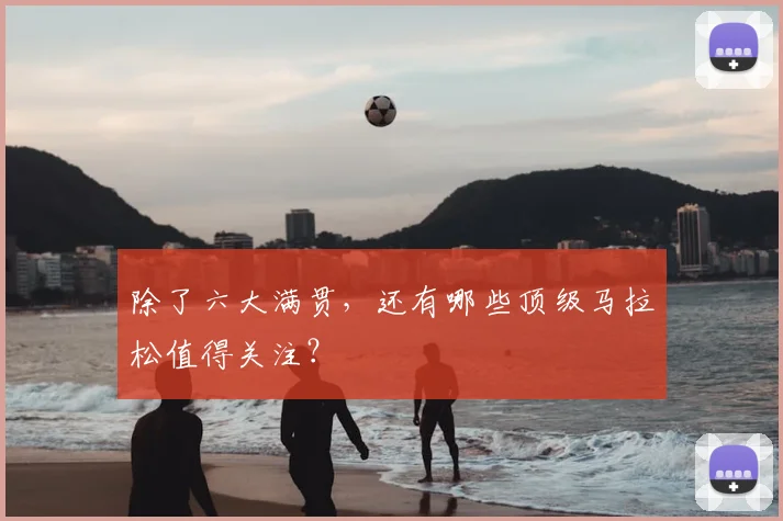 除了六大满贯,还有哪些顶级马拉松值得关注?